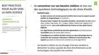 48
BEST PRACTICES
POUR ALLER VERS
LA DATA SCIENCE
LAISSER LA
TECHNOLOGIE A SA
PLACE
EN ABORDANT VOS BESOINS D’UN
POINT DE VUE MÉTIER ET NON
D’UN POINT DE VUE TECHNO /
OUTILS
1. Se concentrer sur vos besoins métiers et non sur
des questions technologiques ou de choix d’outils
• Sachant que :
o La data science est censée pouvoir prédire tout ce qu’un expert saurait
prédire ou diagnostiquer à condition…
o On peut tester l’apport de nouvelles données, structurées ou non (open
data, météo, logs webs, IoT , images, vidéos, textes) par rapport à un
objectif précis, sans coût additionnel de licence et sans plate-forme
BigData.
o Les algorithmes prédictifs de dernière génération sont directement
accessibles dans les outils open source,
o L’intelligence en matière de data science se situe davantage dans la
traduction de nouveaux indicateurs reflétant la connaissance des
experts que dans le choix d’une solution ou d’un algorithme
• Les besoins métiers ou cas d’usage n’ont pas vocation à
démontrer la valeur ajoutée de choix d’architectures ou de
technologies mais plutôt à les orienter.
Matinée Découverte – 24-01-2017
 