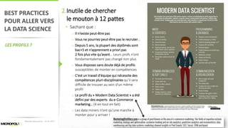 49
BEST PRACTICES
POUR ALLER VERS
LA DATA SCIENCE
LES PROFILS ?
2.Inutile de chercher
le mouton à 12 pattes
• Sachant que :
o Il n’existe peut-être pas
o Vous ne pourriez peut-être pas le recruter…
o Depuis 5 ans, la plupart des diplômés sont
bac+5 et n’apprennent a priori pas
2 fois plus vite qu’avant… Leurs profs n’ont
fondamentalement pas changé non plus
o Vous disposez sans doute déjà de profils
susceptibles de monter en compétences
o C’est un travail d’équipe qui nécessite des
compétences pluri-disciplinaires qu’il sera
difficile de trouver au sein d’un même
profil
o Le profil du « Modern Data Scientist » a été
défini par des experts du e-Commerce
marketing… (4 en tout en fait)
o Les data miners n’ont qu’une marche à
monter pour y arriver !
Matinée Découverte – 24-01-2017
 