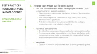 51
BEST PRACTICES
POUR ALLER VERS
LA DATA SCIENCE
OPEN SOURCE, QUELLE
STRATÉGIE ?
3. Ne pas tout miser sur l’open source
• Sauf si on souhaite devenir éditeur de ses propres solutions… avec
toutes les charges que cela suppose :
o Développement, maintenance, installation, formation, documentation,
support, backup
o Tests de non régression, corrections de bugs natifs (car il y en a !),
développements spécifiques…
o Tests de montées de versions, de compatibilité entre packages,
versionning, mises en production, migrations
• Trouver un bon compromis
o On utilise l’open source pour toutes ses fonctionnalités additionnelles
o On conserve ce qui est industrialisé et ce qui donne satisfaction sur les
outils actuels puis on évalue la complexité, les risques et le ROI d’une
migration progressive vers l’open source
• S’en passer
o Ce serait se priver de fonctionnalités dont la valeur ajoutée est grande
Matinée Découverte – 24-01-2017
 