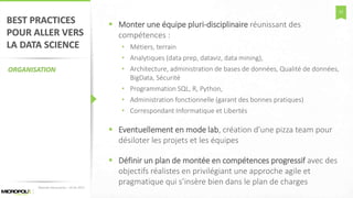 52
BEST PRACTICES
POUR ALLER VERS
LA DATA SCIENCE
ORGANISATION
 Monter une équipe pluri-disciplinaire réunissant des
compétences :
• Métiers, terrain
• Analytiques (data prep, dataviz, data mining),
• Architecture, administration de bases de données, Qualité de données,
BigData, Sécurité
• Programmation SQL, R, Python,
• Administration fonctionnelle (garant des bonnes pratiques)
• Correspondant Informatique et Libertés
 Eventuellement en mode lab, création d’une pizza team pour
désiloter les projets et les équipes
 Définir un plan de montée en compétences progressif avec des
objectifs réalistes en privilégiant une approche agile et
pragmatique qui s’insère bien dans le plan de chargesMatinée Découverte – 24-01-2017
 