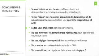 60
CONCLUSION &
PERSPECTIVES
 Se concentrer sur vos besoins métiers et non sur
des questions technologiques ou de choix d’outils
 Testez l’apport des nouvelles approches de data science et de
nouvelles données en adoptant une approche pragmatique et
agile
 Faites-vous challenger par des partenaires
 Ne pas minimiser les compétences nécessaires pour aborder ces
nouveaux sujets
 Ne pas négliger la complexité des nouvelles plate-formes
 Vous mettre en conformité vis-à-vis de la CNIL
 Vers une démarche big data / data science écologique ?
Matinée Découverte – 24-01-2017
 