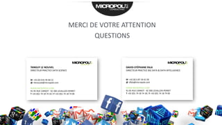 TANGUY LE NOUVEL
DIRECTEUR PRACTICE DATA SCIENCE
M +33 (0) 6 81 95 84 22
@ tlenouvel@micropole.com
WWW.MICROPOLE.COM
91-95 RUE CARNOT - 92 300 LEVALLOIS-PERRET
T +33 (0)1 74 18 74 18 / F +33 (0)1 74 18 74 00
DAVID-STÉPHANE FALA
DIRECTEUR PRACTICE BIG DATA & DATA INTELLIGENCE
M +33 (0) 6 87 34 61 04
@ dfala@micropole.com
WWW.MICROPOLE.COM
91-95 RUE CARNOT - 92 300 LEVALLOIS-PERRET
T +33 (0)1 74 18 74 18 / F +33 (0)1 74 18 74 00
MERCI DE VOTRE ATTENTION
QUESTIONS
 