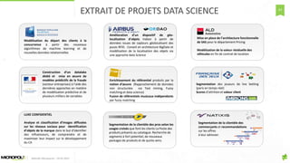 63
Segmentation de la clientèle des
commerçants et recommandations
sur les offres
à leur adresser.
Qualification des transactionsQualification des transactions
Transactions
étudiées
Moteur de règles
Analyse et classement
des transactions
Transactions renseignées
sur le profil
 Qualification des transactionsQualification des transactions
Transactions
étudiées
Moteur de règles
Analyse et classement
des transactions
Transactions renseignées
sur le profil

Agrégation et calcul
d’indicateurs pour chaque
carte, sur chaque profil
Cartes renseignées sur
l’affectation des
dépenses en € et en nb
Calcul dCalcul d’’indicateurs par carteindicateurs par carte
 Agrégation et calcul
d’indicateurs pour chaque
carte, sur chaque profil
Cartes renseignées sur
l’affectation des
dépenses en € et en nb
Calcul dCalcul d’’indicateurs par carteindicateurs par carte

Segmentation des cartesSegmentation des cartes
Segmentation des cartes
pour chaque profil
Affectation des cartes
dans les segments
 Segmentation des cartesSegmentation des cartes
Segmentation des cartes
pour chaque profil
Affectation des cartes
dans les segments

Ciblage des cartesCiblage des cartes
 Ciblage des cartesCiblage des cartes

Segmentation des joueurs de live betting
(paris en temps réel)
Scores d’attrition et valeur client
Mise en place de l’architecture fonctionnelle
de SAS pour le département Pricing
Modélisation de la valeur résiduelle des
véhicules en fin de contrat de location
Enrichissement du référentiel produits par la
notion d’œuvre (Rapprochement de données
non structurées via Text mining, Fuzzy
matching et data science)
Fusion de référentiels musicaux indépendants
par fuzzy matching
Modélisation du départ des clients à la
concurrence à partir des nouveaux
algorithmes de machine learning et de
nouvelles données relationnelles
Construction d’un datalake
dédié et mise en œuvre de
modèles prédictifs de la fraude
(secteur entreprises) à l’aide des
dernières approches en matière
de modélisation prédictive et de
plusieurs milliers de variables
Amélioration d’un dispositif de géo-
localisation d’objets Indoor à partir de
données issues de capteurs géolocalisant des
puces RFID. Conseil en architecture BigData et
modélisation de la localisation des objets via
une approche data Science
LUXE CONFIDENTIEL
Analyse et classification d’images diffusées
sur les réseaux sociaux pour identification
d’objets de la marque dans le but d’identifier
des influenceurs, de comprendre et de
maximiser leur impact sur le développement
du CA
Segmentation de la clientèle des pros selon les
usages croisés que font les clients La Poste des
produits présents au catalogue. Recherche de
segments à fort potentiel, de nouveaux
packages de produits et de quicks wins.
EXTRAIT DE PROJETS DATA SCIENCE
Matinée Découverte – 24-01-2017
 
