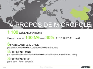 Page 2
À PROPOS DE MICROPOLE
1 100 COLLABORATEURS
CA [DE L‘ORDRE DE] 100 M€ DONT 30% À L‘INTERNATIONAL
6PAYS DANS LE MONDE
[BELGIQUE / CHINE / FRANCE / LUXEMBOURG / PAYS-BAS / SUISSE]
8 SITES EN FRANCE
[AIX-EN-PROVENCE/ LILLE/ LYON/ NANTES/ PARIS/ RENNES/ SOPHIA ANTIPOLIS/ TOULOUSE]
3 SITES EN CHINE
[HONG KONG / PÉKIN / SHANGHAÏ]
Evénement Visual Intelligence
COPYRIGHT MICROPOLE © 2016
 