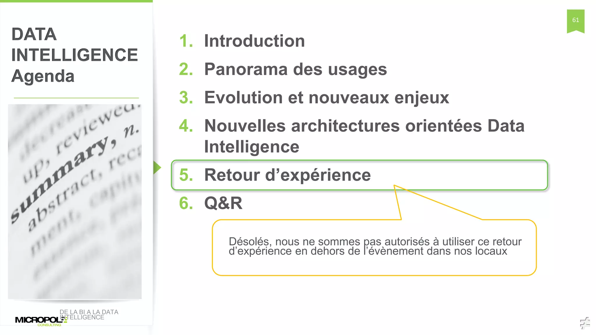 61
DATA
INTELLIGENCE
Agenda
1. Introduction
2. Panorama des usages
3. Evolution et nouveaux enjeux
4. Nouvelles architectures orientées Data
Intelligence
5. Retour d’expérience
6. Q&R
DE LA BI A LA DATA
INTELLIGENCE
Désolés, nous ne sommes pas autorisés à utiliser ce retour
d’expérience en dehors de l’évènement dans nos locaux
 