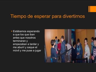 Tiempo de esperar para divertirnos

 Estábamos esperando
  a que los que iban
  antes que nosotros
  terminaran y
  empez...