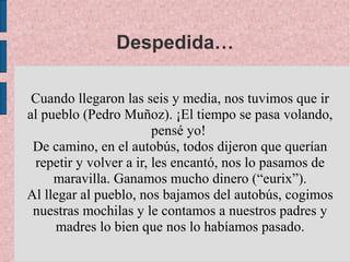 Despedida…

 Cuando llegaron las seis y media, nos tuvimos que ir
al pueblo (Pedro Muñoz). ¡El tiempo se pasa volando,
                        pensé yo!
 De camino, en el autobús, todos dijeron que querían
 repetir y volver a ir, les encantó, nos lo pasamos de
     maravilla. Ganamos mucho dinero (“eurix”).
Al llegar al pueblo, nos bajamos del autobús, cogimos
 nuestras mochilas y le contamos a nuestros padres y
      madres lo bien que nos lo habíamos pasado.
 