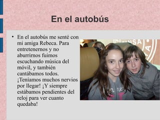 En el autobús
• En el autobús me senté con
  mi amiga Rebeca. Para
  entretenernos y no
  aburrirnos fuimos
  escuchando música del
  móvil, y también
  cantábamos todos.
  ¡Teníamos muchos nervios
  por llegar! ¡Y siempre
  estábamos pendientes del
  reloj para ver cuanto
  quedaba!
 