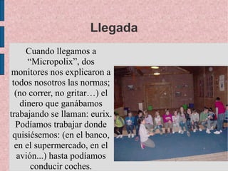 Llegada
      Cuando llegamos a
      “Micropolix”, dos
 monitores nos explicaron a
 todos nosotros las normas;
  (no correr, no gritar…) el
    dinero que ganábamos
trabajando se llaman: eurix.
  Podíamos trabajar donde
 quisiésemos: (en el banco,
  en el supermercado, en el
   avión...) hasta podíamos
       conducir coches.
 