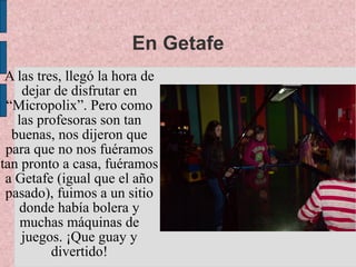 En Getafe
 A las tres, llegó la hora de
    dejar de disfrutar en
 “Micropolix”. Pero como
   las profesoras son tan
  buenas, nos dijeron que
 para que no nos fuéramos
tan pronto a casa, fuéramos
 a Getafe (igual que el año
 pasado), fuimos a un sitio
   donde había bolera y
    muchas máquinas de
    juegos. ¡Que guay y
          divertido!
 