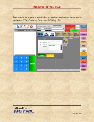 MICROPOS RETAIL V5.0
Página 13
Cree cuenta en espera o administre los pedidos capturados desde otros
periféricos (PDA, Celulares, Estaciones de Trabajo, Etc.).
 