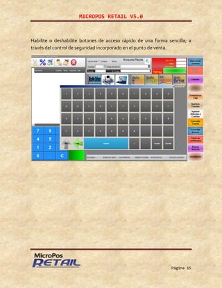 MICROPOS RETAIL V5.0
Página 15
Habilite o deshabilite botones de acceso rápido de una forma sencilla; a
través del control de seguridad incorporado en el punto de venta.
 