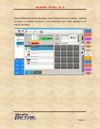 MICROPOS RETAIL V5.0
Página 3
Acepta diferentes formas de pagos, todo configurado por el cliente, además
incorpora un teclado numérico y otro ampliado para mejor agilidad en el
ingreso de datos.
 