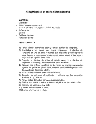 REALIZACIÓN DE UN MICRO POTENCIÓMETRO 
MATERIAL 
- Multímetro 
- 5 cnm de alambre de cobre 
- 5 cm de alambre de Tungsteno al 90% de pureza 
- 2 Caimanes 
- Silicón 
- Celda de plástico 
- Puntas de piseta 
PROCEDIMIENTO 
1) Tomar 5 cm de alambre de cobre y 5 cm de alambre de Tungsteno. 
2) Adaptarlos a las puntas para piseta, colocando el alambre de 
Tungsteno en uno de ellos y dejando que salga una pequeña porción 
fuera. Repetir el proceso con el alambre de cobre, añadir a éste agua y 
un pedazo de algodón en la punta. 
3) Conectar el alambre de cobre al caimán negro y el alambre de 
tungsteno al cable rojo, después colocar en el voltímetro. 
4) Elaborar dos orificios paralelos en las tapas de manera que puedan 
ingresar las puntas de piseta dentro de éste. Verificar las fugas (en caso 
de encontrarse, tapar con silicón). 
5) Encender el multímetro en lectura de 2000mV. 
6) Conectar los caimanes al multímetro y calibrarlo con las sustancias 
Buffer de 4,7 y 10 de pH. 
7) Tomar lectura del voltaje con cada sustancia buffer. 
8) Graficar el potencial obtenido en contra del pH de las soluciones buffer. 
9) Registrar los valores de m y de b. 
10) Calcular la ecuación de la recta. 
11) Graficar el pH contra el voltaje. 
 