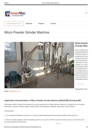 2020/4/1 Micro Powder Grinder Machine
https://chinaminingproject.com/Micro-Powder-Grinder-Machine.html 1/6
sales
Application Characteristics of Micro Powder Grinder Machine,QWJ(ACM) Grinding Mill:
ACM series of Micro Powder Grinder Machine is used to grinding low to middle hardness materials. It’s suitable for such industries
like tobacco, chemical, medical, dyestuff, coating, plastic, food, pesticide, metallurgy, regeneration rubber, feed,etc.
Characteristics:
1. It’s a vertical shaft reflection pulverzier, so it could complete material grinding and powder classifier at the same time.
2. There are airflow regulation valve and stepless governor, so you can control the product’s fineness, also you can recovery all of
the dust to protect the environment.
Micro Powder Grinder Machine
Brief Introdu
Grinder Mach
Micro Powder Grinde
Classifying Mill( ACM
Pulverizer, Airflow Vo
equipment with inter
introduced advanced
and developed the A
pulverizers in China,
indexes, so it can pu
thermoplastic materi
the characteristics of
an energy-saving po
performance and hig
abroad customers th
and it could improve
remarkable economi
chat online
Phone:0086 186371
Email: sales@hiimac.com
China Mining Project About Us Projects Contact
Online
1
 