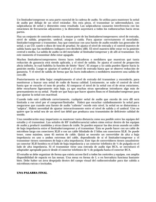 Un limitador/compresor es una parte esencial de la cadena de audio. Se utiliza para mantener la señal
de audio por debajo de un nivel estándar. Sin esta pieza, el transmisor se sobremodulará, con
salpicaduras de señal y distorsión como resultado. Las salpicaduras causarán interferencia con las
estaciones de frecuencias adyacentes y la distorsión auyentará a todos los radioescuchas hacia otras
partes.
Hay un conjunto de controles común a la mayor parte de los limitadores/compresores: nivel de entrada,
nivel de salida, proporción, umbral, ataque y caída. Para ajustar correctamente el mezclador,
limitador/compresor y transmisor, hay que comenzar con una fuente de audio estable (un generador de
señal, o un CD, casete o disco de tono de prueba). Se ajusta el nivel de entrada y el control maestro de
salida hasta que los medidores indiquen cero decibeles (dB). El nivel maestro debe estar en la posición
central o media. La salida de audio va del mezclador al limitador/compresor y de allí al transmisor. En
este momento el transmisor debe estar apagado.
Muchos limitadores/compresores tienen luces indicadoras o medidores que muestran qué tanta
reducción de ganancia está siendo aplicada, y el nivel de salida. Se ajusta el control de proporción
ahcia infinito, lo cual habilita la función de límite “duro”. El ataque y la caída pueden fijarse hacia la
posición media. Luego se ajustan el umbral y el nivel de entrada hasta que se observe reducción de
ganancia. Y el nivel de salida de forma que las luces indicadores o medidores muestren una salida de
cero dB.
Posteriormente se debe bajar completamente el nivel de entrada del transmisor y encenderlo, para
monitorear y buscar una señal de radio de buena calidad. Lentamente, se sube el control de nivel
hasta que se escuche el tono de prueba. Al comparar el nivel de la señal con el de otras estaciones,
debe escucharse ligeramente más bajo, ya que muchas otras operadoras introducen algo más de
procesamiento en su señal. Puede ser que haya que hacer ajustes finos en el limitador/compresor para
que ajustar la señal con exactitud.
Cuando todo esté calibrado correctamente, cualquier señal de audio que exceda de cero dB será
limitada a ese nivel por el compresor/limitador. Habrá que escuchar cuidadosamente la señal para
asegurarse que cuando una fuente de audio “caliente” excede este nivel, la señal no se distorsiona o
“salpica”. Habrá necesidad de ajustar interactivamente entre el nivel de salida y el umbral. Uno no
quiere que la señal sea de un nivel tan débil que produzca una transmisión de deficiente calidad de
sonido.
Una consideración muy importante es mantener tanta distancia como sea posible entre los equipos del
estudio y el transmisor. Las señales de RF (radiofrecuencia) saben cómo entrar dentro de los equipos
de audio y producir zumbidos y otras clases de ruido. Se pueden separar las dos áreas usando un cable
de baja impedancia entre el limitador/compresor y el transmisor. Esto se puede hacer con un cable de
micrófono largo con conectores XLR o con un cable blindado de 2 hilos con conectores XLR. Se puede
tener, como máximo, unos 45 metros de cable. Quizá se necesite un convertidor de alta a baja
impedancia en uno o ambos extremos del cable, dependiendo de si el limitador/compresor y el
transmisor tienen conexiones de baja o alta impedancia. Este tipo de convertidores tienen usualmente
un conector XLR hembra en el lado de baja impedancia y un conector telefónico de ¼ de pulgada en el
lado de alta impedancia. Si el transmisor tiene una entrada de audio tipo RCA, se necesitará el
adaptador apropiado para ir desde el conector telefónico de ¼ de pulgada hasta el conector RCA.
El estudio se debe organizar de forma que exista acceso fácil a todos los controles y equipos, con amplia
disponibilidad de espacio en las mesas. Una mesa en forma de L o en herradura funciona bastante
bien. Debe haber un área despejada dentro del campo visual del radiocontrolador para dar cabida a
micrófonos extras e invitados.


UNA PALABRA FINAL
 