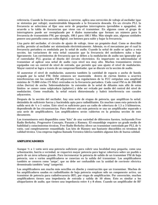 referencia. Cuando la frecuencia omienza a correrse, aplica una corrección de voltaje al oscilador (que
se sintoniza por voltaje), manteniéndolo bloqueado a la frecuencia deseada. En un circuito PLL la
frecuencia se selecciona al fijar una serie de pequeños interruptores (prendidos o apagados), de
acuerdo a la tabla de frecuencias que viene con el transmisor. En algunos casos el grupo de
interruptores puede ser reemplazado por 4 diales numerados que forman un número para la
frecuencia de transmisión FM, por ejemplo, 100.1 para 100.1 Mhz. Más simple aún, algunas unidades
poseen una pantalla como un radio digital, con botones para subir y bajar la frecuencia.
Una parte del oscilador, el circuito de ajuste de voltaje, tiene un propósito dual. Como se describió
arriba, permite al oscilador ser sintonizado electrónicamente. Además, es el mecanismo por el cual la
frecuencia portadora es modulada por la señal de audio. Cuando la señal de audio se aplica a esta
sección, las variaciones de esta señal causarán que la frecuencia del osciladores suba o baje
ligeramente. Los corrimientos de frecuencia que se deben a la modulación de audio son ignorador por
el controlador PLL gracias al diseño del circuito electrónico. Es importante no sobremodular el
transmisor al aplicar una señal de audio cuyo nivel sea muy alto. Muchos transmisores vienen
equipados con un control de nivel de entrada, que permite que uno ajuste el nivel de modulación.
Mayor control se logra a través de un compresor/limitador, que se discute en la sección de audio.
Al aumentar el nivel de modulación, aumenta también la cantidad de espacio o ancho de banda
ocupado por la señal FM. Debe entonces ser mantenida dentro de ciertos límites u ocurrirá
interferencias con los canales FM adyacentes. Las regulaciones de la FCC estipulan una amplitud
máxima de 75.000 ciclos (75 Khz) centrados en la frecuencia portadora. Cada canal FM es de 200.000
ciclos (hertzs) de ancho. Sobremodulación -la extensión de la señal de difusión más allá de estos
límites- se conoce como salpicadura [splatter] y debe ser evitado por medio del control del nivel de
modulación. Como resultado, la señal estará distorsionada y habrá interferencia con canales
adyacentes.
Después de la sección del oscilador, hay una serie de etapas de potencia, que amplifican la señal,
dotándola de suficiente fuerza y haciéndola apta para radiodifusión. En muchos casos esta potencia de
salida será de ½ o 1 vatios. Este nivel es suficiente para un radio de cobertura de 1,5 a 3 kilómetros,
dependiendo de las circunstancias. Para obtener aún más potencia se usa un amplificador separado o
una serie de amplificadores. Los amplificadores serán cubiertos en la próxima sección de este
documento.
Los transmisores está disponibles como “kits” de una variedad de diferentes fuentes, incluyendo Free
Radio Berkeley, Progressive Concepts, Panaxis y Ramsey. El ensamblaje requiere un grado medio de
habilidad y conocimientos técnicos. Free Radio Berkeley ofrece un transmisor controlado por PLL de ½
vatio, casi completamente ensamblado. Los kits de Ramsey son bastante discutibles en términos de
calidad técnica. Una empresa inglesa llamada Veronica fabrica también algunos kits de buena calidad.


AMPLIFICADORES

Aunque ½ a 1 vatio será una potencia suficiente para cubrir una localidad muy pequeña, como una
urbanización, barrio o vecindad, se requerirá mayor potencia para lograr cobertura sobre un pueblo o
parte de un área urbana grande. Para incrementar la potencia de salida de un transmisor FM de baja
potencia, uno o varios amplificadores se conectan en la salida del transmisor. Los amplificadores
también se conocen como “amps”, que no debe ser confundido con la unidad de corriente eléctrica
denominada también “amp” (amperio).
Los amplificadores son mucho más sencillos en diseño y construcción que un transmisor. Muchos de
los amplificadores usados en radiodifusión de baja potencia emplean sólo un componente activo, un
transistor de potencia para radiofrecuencia (RF), por etapa de amplificación. Por convención, muchos
amplificadores tienen una impedancia de entrada y salida de 50 ohms. Esto es similar a los
altoparlantes de audio, que tienen una impedancia entre 4 y 8 ohms. Cuando un amplificador de RF
 