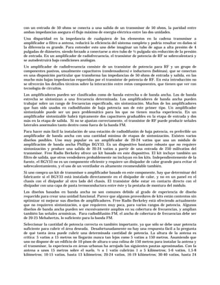 con un entrada de 50 ohms se conecta a una salida de un transmisor de 50 ohms, la paridad entre
ambas impedancias asegura el flujo máximo de energía eléctrica entre las dos unidades.
Una disparidad en la impedancia de cualquiera de los elementos en la cadena transmisor a
amplificador a filtro a antena, reducirá la eficiencia del sistema completo y podría resultar en daños si
la diferencia es grande. Para entender esto uno debe imaginar un tubo de agua a alta presión de 4
pulgadas de diámetro, siendo forzado a conectarse a otro tubo de ½ pulgada sin reducción de la presión
de entrada. En un amplificador de radiofrecuencia, el transistor de potencia de RF se sobrecalentará y
se autodestruirá bajo condiciones análogas.
Un amplificador de radiofrecuencia consiste de un transistor de potencia para RF y un grupo de
componentes pasivos, usualmente capacitores (condensadores) e inductores (bobinas), que se conectan
en una disposición particular que transforma las impedancias de 50 ohms de entrada y salida, en las
mucho más bajas impedancias requeridas por el transistor de potencia de RF. En esta introducción no
se ofrecerán los detalles técnicos sobre la interacción entre estos componentes, que tienen que ver con
tecnología de circuitos.
Los amplificadores pueden ser clasificados como de banda estrecha o de banda ancha. Los de banda
estrecha se sintonizan a una frecuencia determinada. Los amplificadores de banda ancha pueden
trabajar sobre un rango de frecuencias especificado, sin sintonización. Muchos de los amplificadores
que han sido usados en radiodifusión de baja potencia son de este primer tipo. Un amplificador
sintonizable puede ser un poco problemático para los que no tienen mucha experiencia. En un
amplificador sintonizable habrá típicamente dos capacitores graduables en la etapa de entrada y dos
más en la etapa de salida. Si no se ajustan correctamente, el transistor de RF puede producir señales
laterales anormales tanto dentro como fuera de la banda FM.
Para hacer más fácil la instalación de una estación de radiodifusión de baja potencia, es preferible un
amplificador de banda ancha con una cantidad mínima de etapas de sintonización. Existen varios
diseños posibles. Uno muy popular es un amplificador de 20-24 vatios que usa un módulo de
amplificación de banda ancha Phillips BGY33. Es un dispositivo bastante robusto que no requiere
sintonización y produce una salida de 20-24 vatios a partir de una entrada de 250 milivatios del
transmisor. Free Radio Berkeley ofrece un kit basado en este dispositivo. El kit incluye también un
filtro de salida, que otros vendedores probablemente no incluyan en los kits. Independientemente de la
fuente, el BGY33 no es un componente eficiente y requiere un disipador de calor grande para evitar el
sobrecalentamiento, y el uso de un ventilador es altamente recomendable también.
Si uno compra un kit de transmisor o amplificador basado en este componente, hay que determinar del
fabricante si el BGY33 está instalado directamente en el disipador de calor, y no en un panel en el
chasis con el disipador al otro lado del chasis. El transistor debe estar en contacto directo con el
disipador con una capa de pasta termoconductora entre éste y la pestaña de montura del módulo.
Los diseños basados en banda ancha no son comunes debido al grado de experiencia de diseño
requerido para crear una unidad funcional. Parece que algunos proveedores de kits están contentos sin
optimizar ni mejorar sus diseños de amplificadores. Free Radio Berkeley está ofreciendo actualmente
que no requieren sintonización, o que requieren muy poca, para varios rangos de potencia. Algunos
diseños de banda ancha pueden ser excesivamente amplios en su cobertura de frecuencias, y amplian
también las señales armónicas. Para radiodifusión FM, el ancho de cobertura de frecuencias debe ser
de 20-25 Mehahertzs, lo suficiente para la banda FM.
Seleccionar la cantidad de potencia correcta es también importante, ya que sólo se debe usar potencia
suficiente para cubrir el área deseada. Desafortunadamente no hay una respuesta fácil a la pregunta
de qué tanta área puede cubrir una determinada cantidad de potencia. La altura de la antena es
crítica: 5 vatios a 15 metros no llegarán nunca tan lejos como 5 vatios a 150 metros. Asumiendo que
uno no dispone de un edificio de 10 pisos de altura o una colina de 150 metros para instalar la antena y
el transmisor, la experiencia en áreas urbanas ha arrojado las siguientes pautas aproximadas. Con la
antena a unos 15 metros sobre el suelo, ½ a 1 vatio cubrirán 1 a 5 kilómetros; 5-6 vatios, 1,5-8
kilómetros; 10-15 vatios, hasta 13 kilómetros; 20-24 vatios, 16-19 kilómetros; 30-40 vatios, hasta 24
 