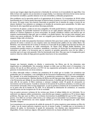 nuevos que tengan algún tipo de protector o limitador de corriente en el encendedor de cigarrillos. Uno
debe revisar este aspecto con un mecánico si surgen dudas. Los sistemas eléctricos de los carros nuevos
son bastente sensibles y pueden dañarse si no son entendidos y utilizados propiamente.
Otro problema con la operación móvil es el agotamiento de la batería. Un transmisor de 20-40 vatios
funcionando por 4-5 horas puede descargar la batería hasta el punto en el que el vehículo no arrancará
de nuevo. Es mejor tener otra batería conectada en paralelo con el sistema de carga a través de un
islante [isolator]. Los aislantes se consiguen en tiendas de accesorios para automóviles. Se debe usar
baterías de alta capacidad que permitan descarga profunda.
Las baterías de plomo y ácido no son muy amigables. El ácido puede botarse y salpicar a las personas,
ropas y equipos. Es preferible mantener la batería en un cajón plástico adecuado. Los vapores de la
batería se vuelven explosivos en áreas encerradas. Se puede considerar utilizar una batería que no
requiera mantenimiento (tipo gel), que es sellada y no puede botarse. Son un poco más costosas, pero
tienen muy pocos problemas. Se debe usar un cargador para baterías de gel de buena calidad para
asegurar larga vida a la batería.
Las baterías de ácido más pequeñas funcionan realmente bien para hacer andar un transmisor de baja
potencia (6 vatios o menos) en una esquina como una demostración pública de las radios libres. En
Berkeley, una miniestación de 6 vatios se instala en el mercado de las pulgas local durante los fines de
semana, como una muestra de radio comunitaria. Se llama Flea [Pulga] Radio Berkeley. Los
transmisores pueden usarse en reuniones, asambleas y marchas, de forma que los motoristas puedan
sintonizar sus radios a la frecuencia que se muestra en grandes pancartas cerca de las calles, y
escuchar qué es lo que está pasando. Esto ha funcionado muy bien. Hay que usar la imaginación para
mostrar cómo las radios de baja potencia pueden insertarse en las comunidades.


FILTROS

Aunque son bastante simples en diseño y construcción, los filtros son de los elementos más
importantes en radiodifusión. Sin excepción, siempre se debe usar un filtro entre el transmisor y la
antena. El uso de un filtro privará a la FCC de sus argumentos principales contra la radio de baja
potencia: la interferencia con otras emisoras.
Un filtro adecuado reduce o elimina las armónicas de la señal que se irradia. Las armónicas son
producidas por el transmisor y son múltiplos de las frecuencia fundamental a la que está sintonizado.
Por ejemplo, si la señal fundamental es 104,1, se producirán armónicas a 208.2 y (menos probable) a
312,3, y así sucesivamente. Muchos diseños de filtros son del tipo pasa bajo. dejan pasar, y no afectan,
a las frecuencias por debajo de una determinada frecuencia. A medida que la frecuencia se incrementa
más allá de ese punto, el filtro comienza a atenuar cualquier señal. El grado de atenuación se
incrementa con la frecuencia. Cuando se alcanza la frecuencia de la primera armónica, la señal ya está
severamente atenuada. Esto es muy importante, ya que la primera armónica de un transmisor FM cae
en la parte alta de la banda de TV VHF. Si se descuida la eliminación de armónicas, se causarán
interferencias con los receptores de TV de la vecindad.
Uno no quiere provocar reclamos de los vecinos que tienen el odioso hábito de ver televisión. No es
suficiente con algunos nobles sentimientos, como decirles que rompan y quiebren su TV si tienen algún
problema. Hay que usar un filtro. Los reclamos incrementan la posibilidad de que la FCC toque a la
puerta. Uno debe ser un buen radio-vecino y ser valioso para la comunidad. Los armónicos superiores
pueden causar interferencia con otros equipos móviles y servicios de emergencia por radio. Nada
deseable, tampoco.
Los transmisores con una potencia de salida de menos de 25 vatios requieren como mínimo un filtro de
7 polos. Los de mayor potencia requieren uno de al menos 9 polos. A medida que se incrementa el
número de polos, se incrementa el grado de atenuación. Los diseños más representativos están
disponibles. Si uno construye alguno, debe ponerlo dentro de un chasis sellado de metal.
 