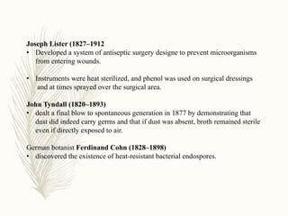 Joseph Lister (1827–1912
• Developed a system of antiseptic surgery designe to prevent microorganisms
from entering wounds.
• Instruments were heat sterilized, and phenol was used on surgical dressings
and at times sprayed over the surgical area.
John Tyndall (1820–1893)
• dealt a final blow to spontaneous generation in 1877 by demonstrating that
dust did indeed carry germs and that if dust was absent, broth remained sterile
even if directly exposed to air.
German botanist Ferdinand Cohn (1828–1898)
• discovered the existence of heat-resistant bacterial endospores.
 