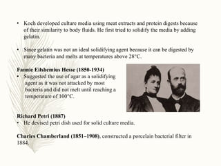 • Koch developed culture media using meat extracts and protein digests because
of their similarity to body fluids. He first tried to solidify the media by adding
gelatin.
• Since gelatin was not an ideal solidifying agent because it can be digested by
many bacteria and melts at temperatures above 28°C.
Fannie Eilshemius Hesse (1850-1934)
• Suggested the use of agar as a solidifying
agent as it was not attacked by most
bacteria and did not melt until reaching a
temperature of 100°C.
Richard Petri (1887)
• He devised petri dish used for solid culture media.
Charles Chamberland (1851–1908), constructed a porcelain bacterial filter in
1884.
 