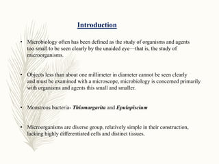 Introduction
• Microbiology often has been defined as the study of organisms and agents
too small to be seen clearly by the unaided eye—that is, the study of
microorganisms.
• Objects less than about one millimeter in diameter cannot be seen clearly
and must be examined with a microscope, microbiology is concerned primarily
with organisms and agents this small and smaller.
• Monstrous bacteria- Thiomargarita and Epulopiscium
• Microorganisms are diverse group, relatively simple in their construction,
lacking highly differentiated cells and distinct tissues.
 
