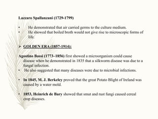 Lazzaro Spallanzani (1729-1799)
• He demonstrated that air carried germs to the culture medium.
• He showed that boiled broth would not give rise to microscopic forms of
life.
 GOLDEN ERA (1857-1914):
Agostino Bassi (1773–1856) first showed a microorganism could cause
disease when he demonstrated in 1835 that a silkworm disease was due to a
fungal infection.
• He also suggested that many diseases were due to microbial infections.
• In 1845, M. J. Berkeley proved that the great Potato Blight of Ireland was
caused by a water mold.
• 1853, Heinrich de Bary showed that smut and rust fungi caused cereal
crop diseases.
 