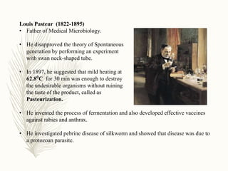 Louis Pasteur (1822-1895)
• Father of Medical Microbiology.
• He disapproved the theory of Spontaneous
generation by performing an experiment
with swan neck-shaped tube.
• In 1897, he suggested that mild heating at
62.8⁰C for 30 min was enough to destroy
the undesirable organisms without ruining
the taste of the product, called as
Pasteurization.
• He invented the process of fermentation and also developed effective vaccines
against rabies and anthrax.
• He investigated pebrine disease of silkworm and showed that disease was due to
a protozoan parasite.
 