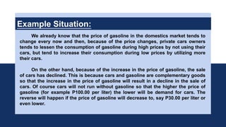 Example Situation:
We already know that the price of gasoline in the domestics market tends to
change every now and then, because of the price changes, private cars owners
tends to lessen the consumption of gasoline during high prices by not using their
cars, but tend to increase their consumption during low prices by utilizing more
their cars.
On the other hand, because of the increase in the price of gasoline, the sale
of cars has declined. This is because cars and gasoline are complementary goods
so that the increase in the price of gasoline will result in a decline in the sale of
cars. Of course cars will not run without gasoline so that the higher the price of
gasoline (for example P100.00 per liter) the lower will be demand for cars. The
reverse will happen if the price of gasoline will decrease to, say P30.00 per liter or
even lower.
 