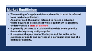 Market Equilibrium
• The meeting of supply and demand results to what is referred
to as market equilibrium.
• As earlier said, the market referred to here is a situation
where buyers ad sellers meet while equilibrium is generally
understood as a state of balance.
• It generally pertains to a balance that exists when quantity
demanded equals quantity supplied.
• It is a general agreement of the buyer and the seller in the
exchange of goods and services at a particular price and at a
particular quantity.
 