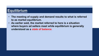 Equilibrium
• The meeting of supply and demand results to what is referred
to as market equilibrium.
• As earlier said, the market referred to here is a situation
where buyers ad sellers meet while equilibrium is generally
understood as a state of balance.
 
