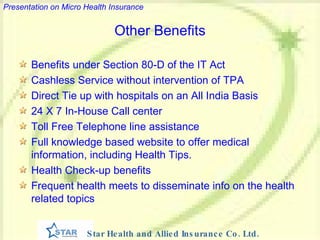 Other Benefits Benefits under Section 80-D of the IT Act Cashless Service without intervention of TPA Direct Tie up with hospitals on an All India Basis 24 X 7 In-House Call center Toll Free Telephone line assistance Full knowledge based website to offer medical information, including Health Tips.  Health Check-up benefits Frequent health meets to disseminate info on the health related topics 