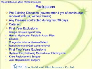 Exclusions Pre Existing Diseases (covers after 4 yrs of continuous renewal with us, without break) Any Disease contracted during first 30 days Cataract First Year Exclusions Benign prostate hypertrophy Hernia, Hydrocele, Fistula in Anus, Piles Sinusitis Congenital internal disease/defect Renal stone and Gall stone removal First Two Years Exclusions Hysterectomy following Menorrhia or Fibromyoma Knee Replacement Surgery Joint Replacement Surgery 