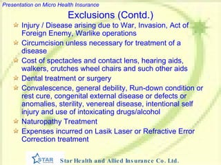 Exclusions (Contd.) Injury / Disease arising due to War, Invasion, Act of Foreign Enemy, Warlike operations Circumcision unless necessary for treatment of a disease Cost of spectacles and contact lens, hearing aids, walkers, crutches wheel chairs and such other aids Dental treatment or surgery Convalescence, general debility, Run-down condition or rest cure, congenital external disease or defects or anomalies, sterility, venereal disease, intentional self injury and use of intoxicating drugs/alcohol Naturopathy Treatment   Expenses incurred on Lasik Laser or Refractive Error Correction treatment   