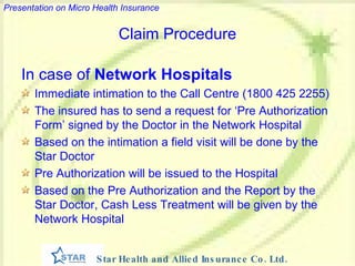 Claim Procedure In case of  Network Hospitals Immediate intimation to the Call Centre (1800 425 2255) The insured has to send a request for ‘Pre Authorization Form’ signed by the Doctor in the Network Hospital Based on the intimation a field visit will be done by the Star Doctor Pre Authorization will be issued to the Hospital Based on the Pre Authorization and the Report by the Star Doctor, Cash Less Treatment will be given by the Network Hospital 