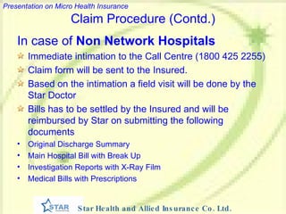 In case of  Non Network Hospitals Immediate intimation to the Call Centre (1800 425 2255) Claim form will be sent to the Insured. Based on the intimation a field visit will be done by the Star Doctor Bills has to be settled by the Insured and will be reimbursed by Star on submitting the following documents Original Discharge Summary Main Hospital Bill with Break Up Investigation Reports with X-Ray Film Medical Bills with Prescriptions Claim Procedure (Contd.) 