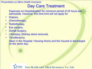 Day Care Treatment Expenses on Hospitalization for minimum period of 24 hours are admissible. However, this time limit will not apply for  Dialysis,  Chemotherapy,  Radiotherapy,  Eye surgery,  Dental Surgery,  Lithotripsy (Kidney stone removal), Tonsillectomy,  taken in the Hospital / Nursing Home and the Insured is discharged on the same day.  