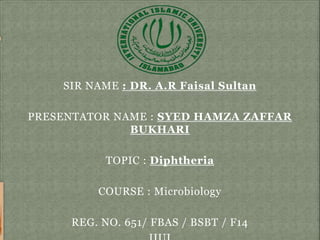 SIR NAME : DR. A.R Faisal Sultan
PRESENTATOR NAME : SYED HAMZA ZAFFAR
BUKHARI
TOPIC : Diphtheria
COURSE : Microbiology
REG. NO. 651/ FBAS / BSBT / F14
 