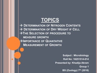 TOPICS
 DETERMINATION OF NITROGEN CONTENTS
 DETERMINATION OF DRY WEIGHT IF CELL
THE SELECTION OF PROCEDURE TO
MEASURE GROWTH
IMPORTANCE OF QUANTATIVE
MEASUREMENT OF GROWTH
Subject : Microbiology
Roll No: 16251514-014
Presented by: Khadija Akram
Group 1
BS (Zoology) 7th (2016)
 