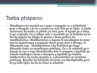 Tseba phapano:
• Maadingwa ke mantšu ao e sego a segagešo ra a sothofatša
gore a kwagale e ke ke a polelo ya rena fela go se bjalo. A latela
melawana ka moka ya polelo ya rena gore re kgone go a bitša,
le go a ngwala. Ge o adima selo o swanetše go se bušetša ke ka
fao ba gagešo ba tlilego le maina a bona gothwe ke
maitlhamelwa. Maitlhamelwa a fapana le maadingwa ka gore
ona ke mantšwana a segagešo thwii ga go moo a tšwago, re
itlhametše ona. Maitlhamelwa a ka šomišwa go efoga
tšhomišo kudu ya maadingwa polelong. Ge o re sebaledi ga o
fapane le yoo a rego khomphutha fela o mongwe o kgethile go
šomiša leadingwa mola o mongwe a kgethile go šomiša
leitlhamelwa ka moka mantšu a, a dumeletšwe go šomišwa
polelong. Basotho ba lebeletše mošomo wa khomphutha gore
ke go bala bjalo ba tla ka leina la sebaledi.
 
