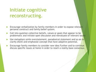 Initiate cognitive
reconstructing.
 Encourage verbalization by family members in order to expose relevant
personal construct and family belief system.
 Call into question collective beliefs, values or goals that appear to be
problematic and initiate open discussion and reevaluate of relevant issues
 Use metaphors smile overstatement, paradoxical statement and so on to
clarify distill and emphasize concept that have adaptive potential.
 Encourage family members to consider new idea Further and to continue
discuss specific issues at home in order to reach a reality base consensus.
 