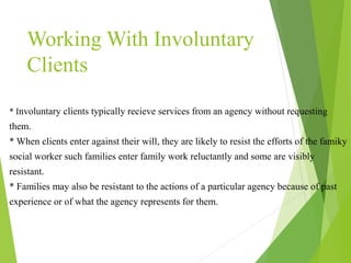 * Involuntary clients typically recieve services from an agency without requesting
them.
* When clients enter against their will, they are likely to resist the efforts of the famiky
social worker such families enter family work reluctantly and some are visibly
resistant.
* Families may also be resistant to the actions of a particular agency because of past
experience or of what the agency represents for them.
Working With Involuntary
Clients
 