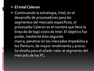  El Intel Celeron
 Continuando la estrategia, Intel, en el
  desarrollo de procesadores para los
  segmentos del mercado específicos, el
  procesador Celeron es el nombre que lleva la
  línea de de bajo costo de Intel. El objetivo fue
  poder, mediante ésta segunda
  marca, penetrar en los mercados impedidos a
  los Pentium, de mayor rendimiento y precio.
  Se diseña para el añadir valor al segmento del
  mercado de los PC.
 