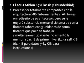  El AMD Athlon K7 (Classic y Thunderbird)
 Procesador totalmente compatible con la
  arquitectura x86. Internamente el Athlon es
  un rediseño de su antecesor, pero se le
  mejoró substancialmente el sistema de coma
  flotante (ahora con 3 unidades de coma
  flotante que pueden trabajar
  simultáneamente) y se le incrementó la
  memoria caché de primer nivel (L1) a 128 KiB
  (64 KiB para datos y 64 KiB para
  instrucciones)
 