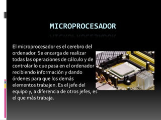 MICROPROCESADOR

El microprocesador es el cerebro del
ordenador. Se encarga de realizar
todas las operaciones de cálculo y de
controlar lo que pasa en el ordenador
recibiendo información y dando
órdenes para que los demás
elementos trabajen. Es el jefe del
equipo y, a diferencia de otros jefes, es
el que más trabaja.
 