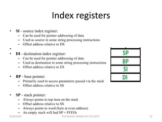 Index registers
• SI - source index register:
– Can be used for pointer addressing of data
– Used as source in some string processing instructions
– Offset address relative to DS
•
• DI - destination index register:
– Can be used for pointer addressing of data
– Used as destination in some string processing instructions
– Offset address relative to ES
• BP - base pointer:
– Primarily used to access parameters passed via the stack
– Offset address relative to SS
• SP - stack pointer:
– Always points to top item on the stack
– Offset address relative to SS
– Always points to word (byte at even address)
– An empty stack will had SP = FFFEh
8/28/2020 Prof.ASHISH VERMA MIT ECE DEPT. 33
 