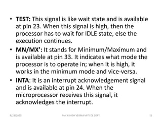 • TEST: This signal is like wait state and is available
at pin 23. When this signal is high, then the
processor has to wait for IDLE state, else the
execution continues.
• MN/MX’: It stands for Minimum/Maximum and
is available at pin 33. It indicates what mode the
processor is to operate in; when it is high, it
works in the minimum mode and vice-versa.
• INTA: It is an interrupt acknowledgement signal
and is available at pin 24. When the
microprocessor receives this signal, it
acknowledges the interrupt.
8/28/2020 Prof.ASHISH VERMA MIT ECE DEPT. 51
 