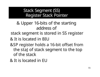 Stack Segment (SS)
Register Stack Pointer
(SPj Registers
73
& Upper 16-bits of the starting
address of
stack segment is stored in SS register
& It is located in BIU
&SP register holds a 16-bit offset from
the staJ of stack segment to the top
of the stack
& It is located in EU
 