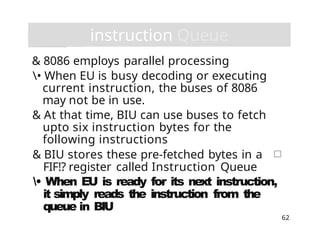 instruction Queue
62
& 8086 employs parallel processing
• When EU is busy decoding or executing
current instruction, the buses of 8086
may not be in use.
& At that time, BIU can use buses to fetch
upto six instruction bytes for the
following instructions
& BIU stores these pre-fetched bytes in a
FIF!? register called Instruction Queue
• When EU is ready for its next instruction,
it simply reads the instruction from the
queue in BIU
 