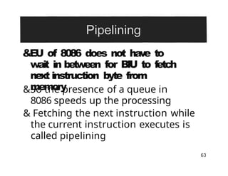 &EU of 8086 does not have to
wait in between for BIU to fetch
next instruction byte from
memory
63
&So the presence of a queue in
8086 speeds up the processing
& Fetching the next instruction while
the current instruction executes is
called pipelining
 